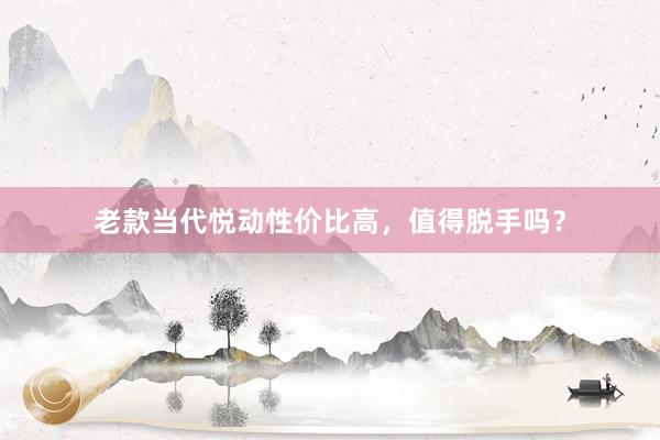 老款当代悦动性价比高，值得脱手吗？