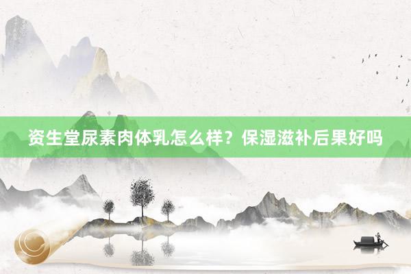 资生堂尿素肉体乳怎么样？保湿滋补后果好吗